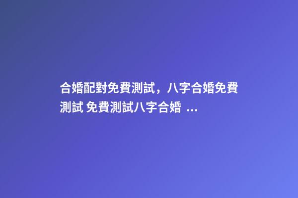 合婚配對免費測試，八字合婚免費測試 免費測試八字合婚，免費夫妻八字婚配測算